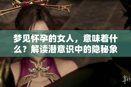 梦见怀孕的女人，意味着什么？解读潜意识中的隐秘象征。