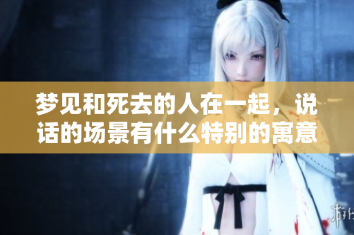 梦见和死去的人在一起，说话的场景有什么特别的寓意呢？
