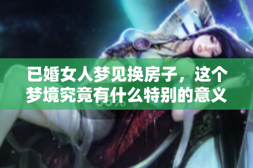 已婚女人梦见换房子，这个梦境究竟有什么特别的意义呢