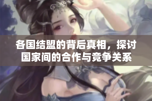 各国结盟的背后真相，探讨国家间的合作与竞争关系