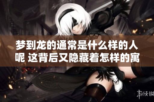 梦到龙的通常是什么样的人呢 这背后又隐藏着怎样的寓意呢