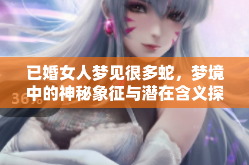 已婚女人梦见很多蛇，梦境中的神秘象征与潜在含义探讨