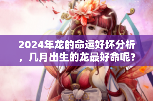2024年龙的命运好坏分析，几月出生的龙最好命呢？