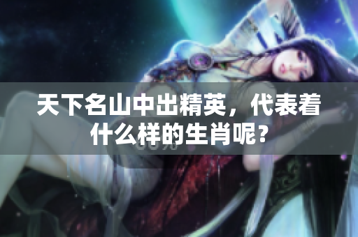 天下名山中出精英，代表着什么样的生肖呢？
