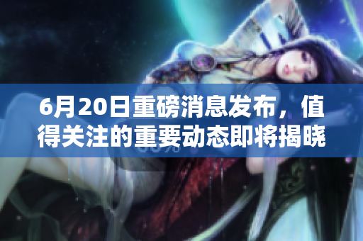 6月20日重磅消息发布，值得关注的重要动态即将揭晓