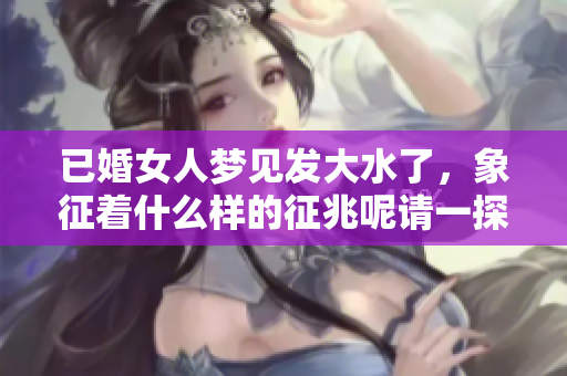 已婚女人梦见发大水了，象征着什么样的征兆呢请一探究竟