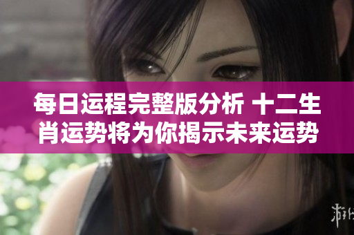 每日运程完整版分析 十二生肖运势将为你揭示未来运势