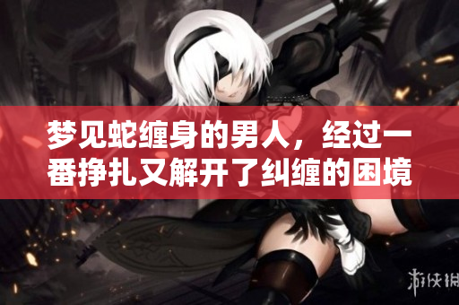 梦见蛇缠身的男人，经过一番挣扎又解开了纠缠的困境