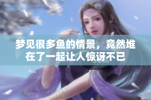 梦见很多鱼的情景，竟然堆在了一起让人惊讶不已