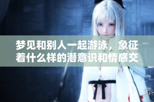 梦见和别人一起游泳，象征着什么样的潜意识和情感交流呢
