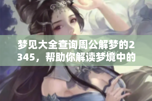梦见大全查询周公解梦的2345，帮助你解读梦境中的奥秘与含义